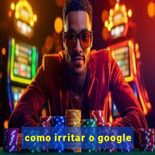 como irritar o google