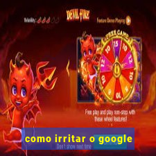 como irritar o google