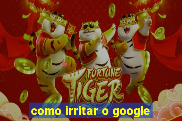 como irritar o google