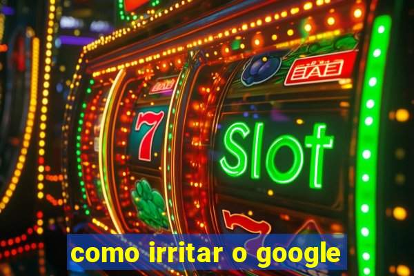 como irritar o google