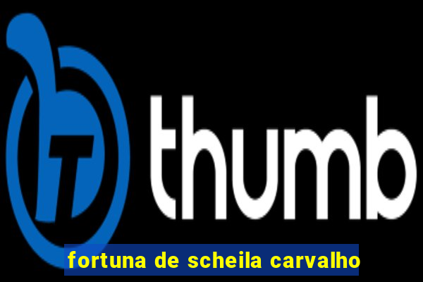 fortuna de scheila carvalho