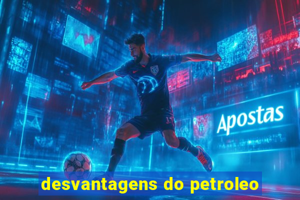 desvantagens do petroleo