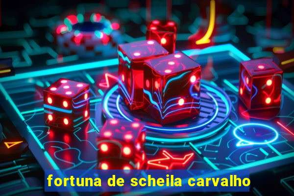 fortuna de scheila carvalho