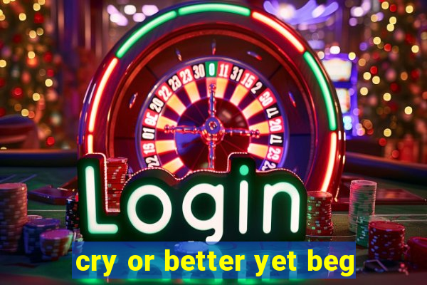 cry or better yet beg