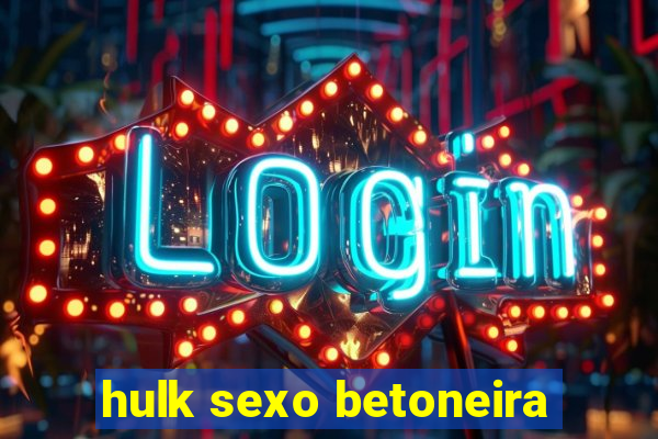 hulk sexo betoneira